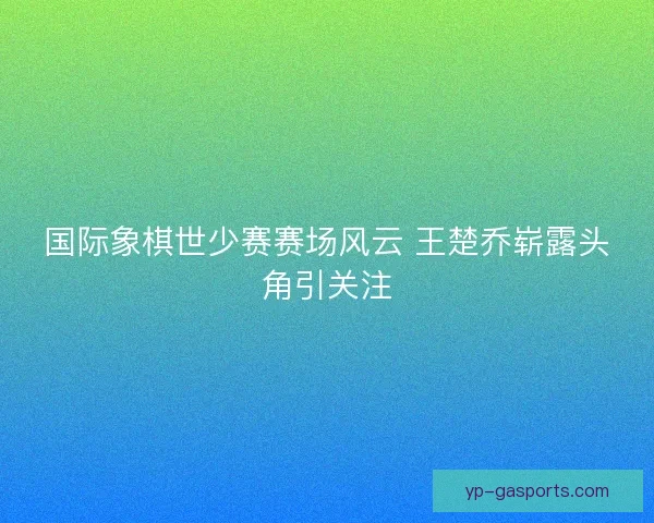 国际象棋世少赛赛场风云 王楚乔崭露头角引关注